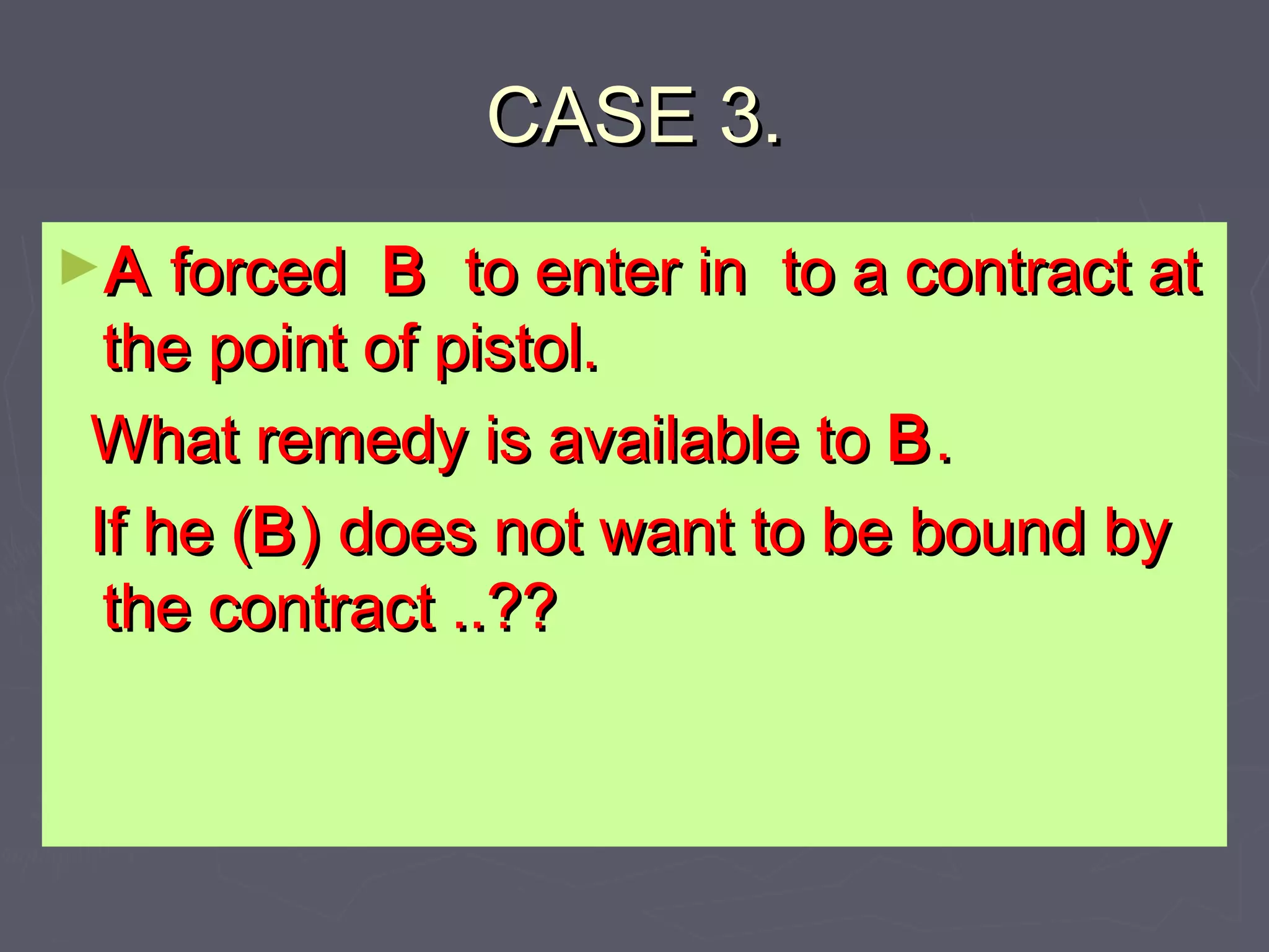 CASE 3.CASE 3.
►AA forcedforced BB to enter in to a contract atto enter in to a contract at
the point of pistol.the point of pistol.
What remedy is available toWhat remedy is available to BB..
If he (If he (BB) does not want to be bound by) does not want to be bound by
the contract ..??the contract ..??
 