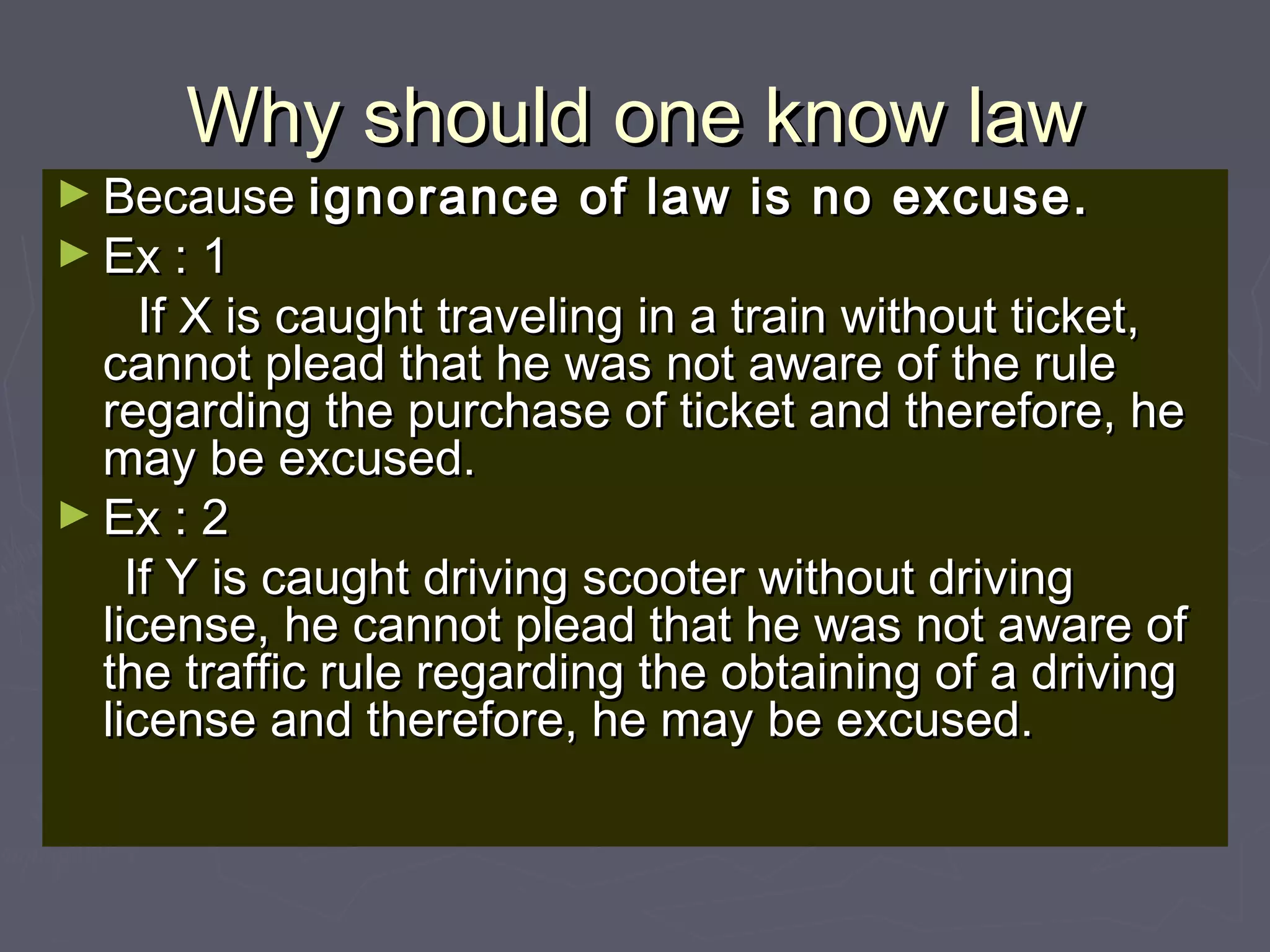 Why should one know lawWhy should one know law
► BecauseBecause ignorance of law is no excuse.ignorance of law is no excuse.
► Ex : 1Ex : 1
If X is caught traveling in a train without ticket,If X is caught traveling in a train without ticket,
cannot plead that he was not aware of the rulecannot plead that he was not aware of the rule
regarding the purchase of ticket and therefore, heregarding the purchase of ticket and therefore, he
may be excused.may be excused.
► Ex : 2Ex : 2
If Y is caught driving scooter without drivingIf Y is caught driving scooter without driving
license, he cannot plead that he was not aware oflicense, he cannot plead that he was not aware of
the traffic rule regarding the obtaining of a drivingthe traffic rule regarding the obtaining of a driving
license and therefore, he may be excused.license and therefore, he may be excused.
 