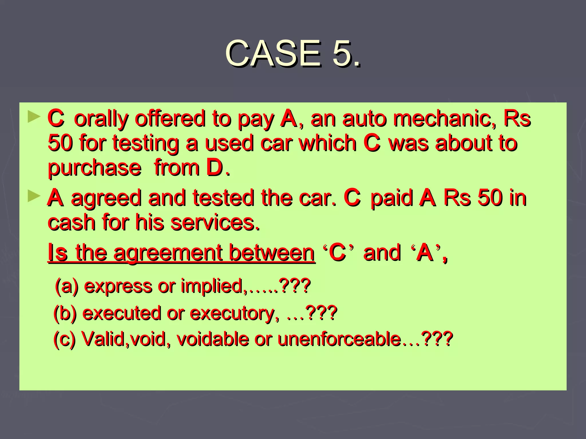 CASE 5.CASE 5.
► CC orally offered to payorally offered to pay AA, an auto mechanic, Rs, an auto mechanic, Rs
50 for testing a used car which50 for testing a used car which CC was about towas about to
purchase frompurchase from DD..
► AA agreed and tested the car.agreed and tested the car. CC paidpaid AA Rs 50 inRs 50 in
cash for his services.cash for his services.
IsIs the agreement betweenthe agreement between ‘‘CC’’ andand ‘‘AA’’,,
(a) express or implied,(a) express or implied,……..???..???
(b) executed or executory,(b) executed or executory, ……??????
(c) Valid,void, voidable or unenforceable(c) Valid,void, voidable or unenforceable……??????
 