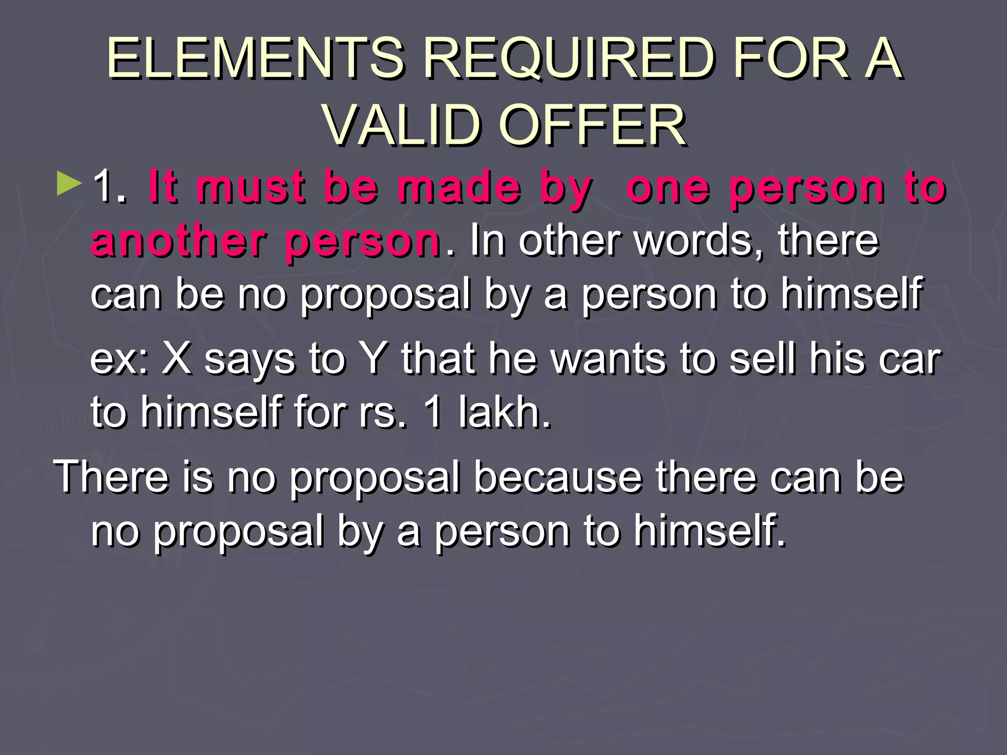 ELEMENTS REQUIRED FOR AELEMENTS REQUIRED FOR A
VALID OFFERVALID OFFER
►11.. It must be made by one person toIt must be made by one person to
another personanother person . In other words, there. In other words, there
can be no proposal by a person to himselfcan be no proposal by a person to himself
ex: X says to Y that he wants to sell his carex: X says to Y that he wants to sell his car
to himself for rs. 1 lakh.to himself for rs. 1 lakh.
There is no proposal because there can beThere is no proposal because there can be
no proposal by a person to himself.no proposal by a person to himself.
 