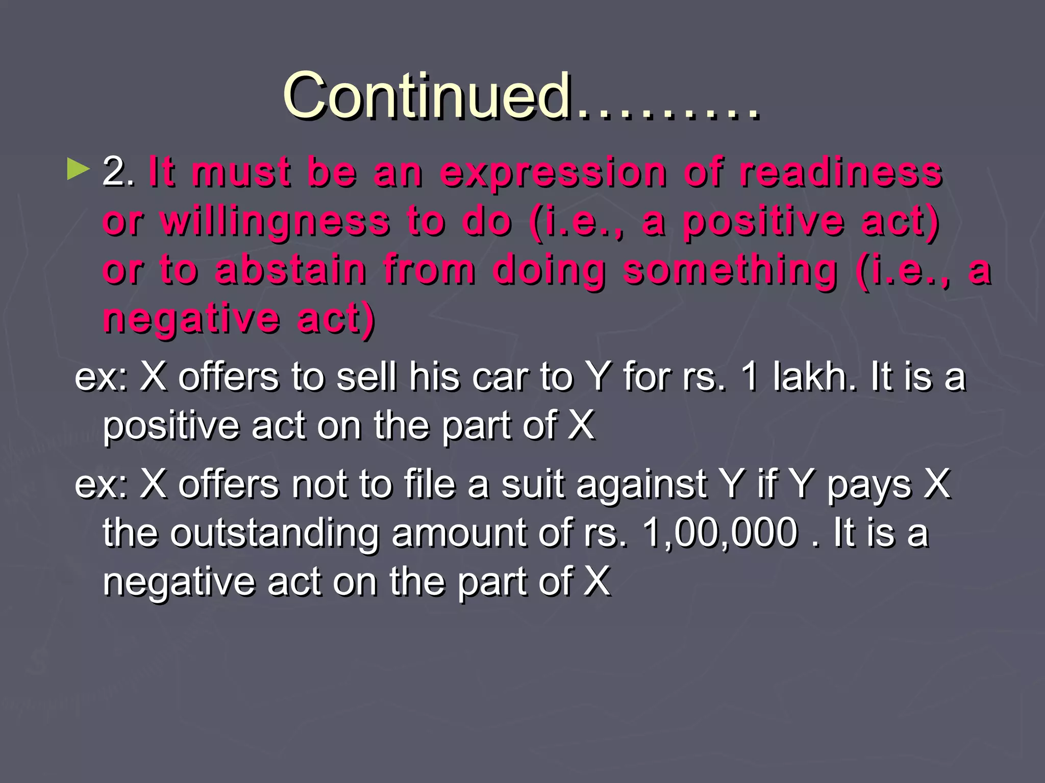 Continued………Continued………
► 2.2. It must be an expression of readinessIt must be an expression of readiness
or willingness to do (i.e., a positive act)or willingness to do (i.e., a positive act)
or to abstain from doing something (i.e., aor to abstain from doing something (i.e., a
negative act)negative act)
ex: X offers to sell his car to Y for rs. 1 lakh. It is aex: X offers to sell his car to Y for rs. 1 lakh. It is a
positive act on the part of Xpositive act on the part of X
ex: X offers not to file a suit against Y if Y pays Xex: X offers not to file a suit against Y if Y pays X
the outstanding amount of rs. 1,00,000 . It is athe outstanding amount of rs. 1,00,000 . It is a
negative act on the part of Xnegative act on the part of X
 