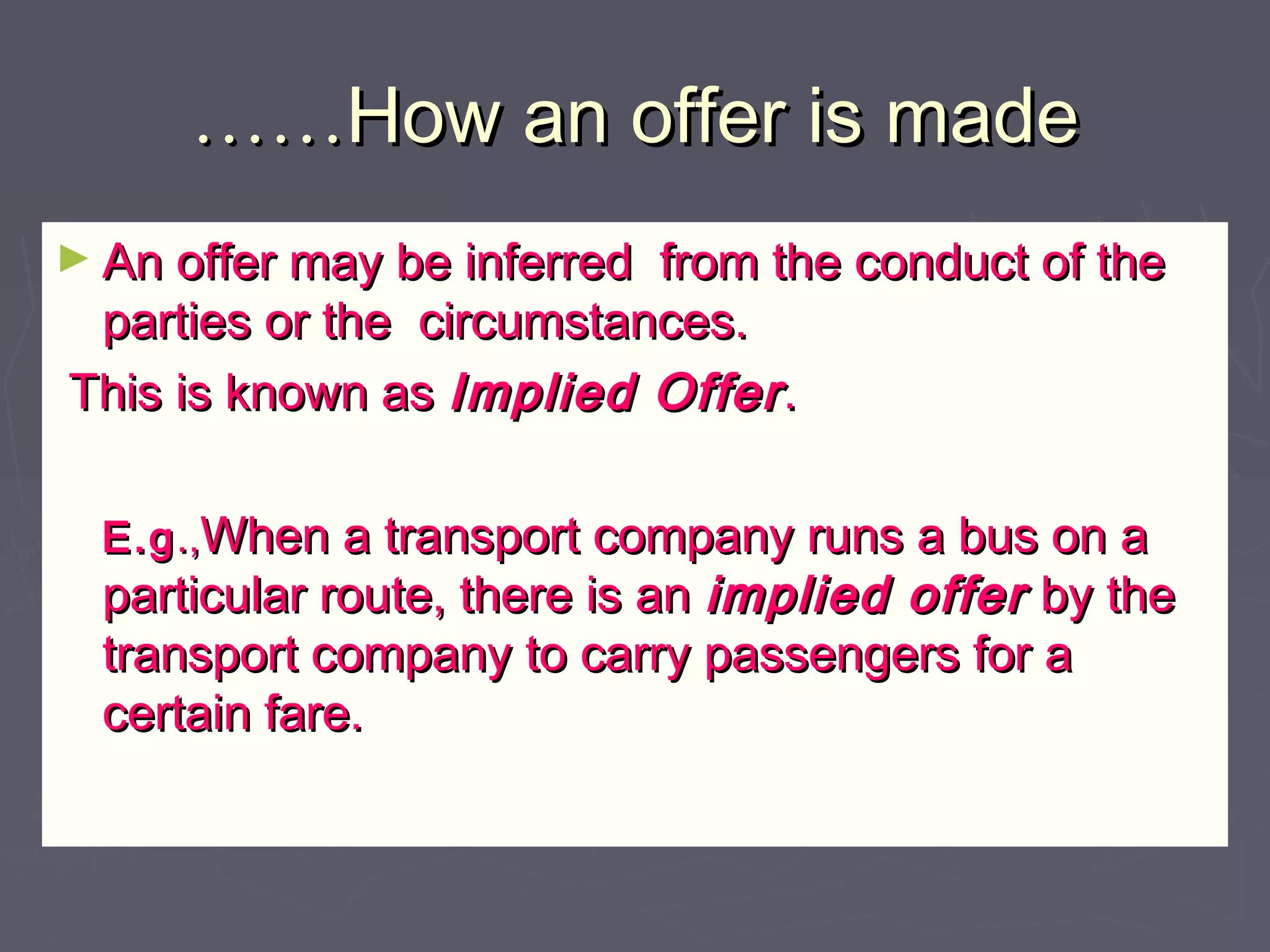 …………How an offer is madeHow an offer is made
► An offer may be inferred from the conduct of theAn offer may be inferred from the conduct of the
parties or the circumstances.parties or the circumstances.
This is known asThis is known as Implied OfferImplied Offer..
E.gE.g.,.,When a transport company runs a bus on aWhen a transport company runs a bus on a
particular route, there is anparticular route, there is an implied offerimplied offer by theby the
transport company to carry passengers for atransport company to carry passengers for a
certain fare.certain fare.
 