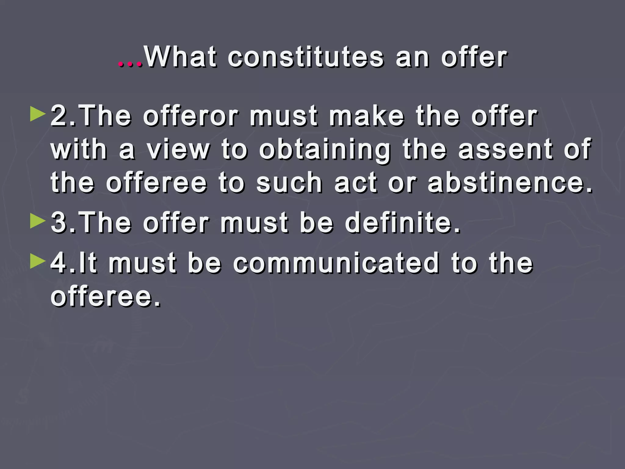 ……What constitutes an offerWhat constitutes an offer
►2.The offeror must make the offer2.The offeror must make the offer
with a view to obtaining the assent ofwith a view to obtaining the assent of
the offeree to such act or abstinence.the offeree to such act or abstinence.
►3.The offer must be definite.3.The offer must be definite.
►4.It must be communicated to the4.It must be communicated to the
offeree.offeree.
 