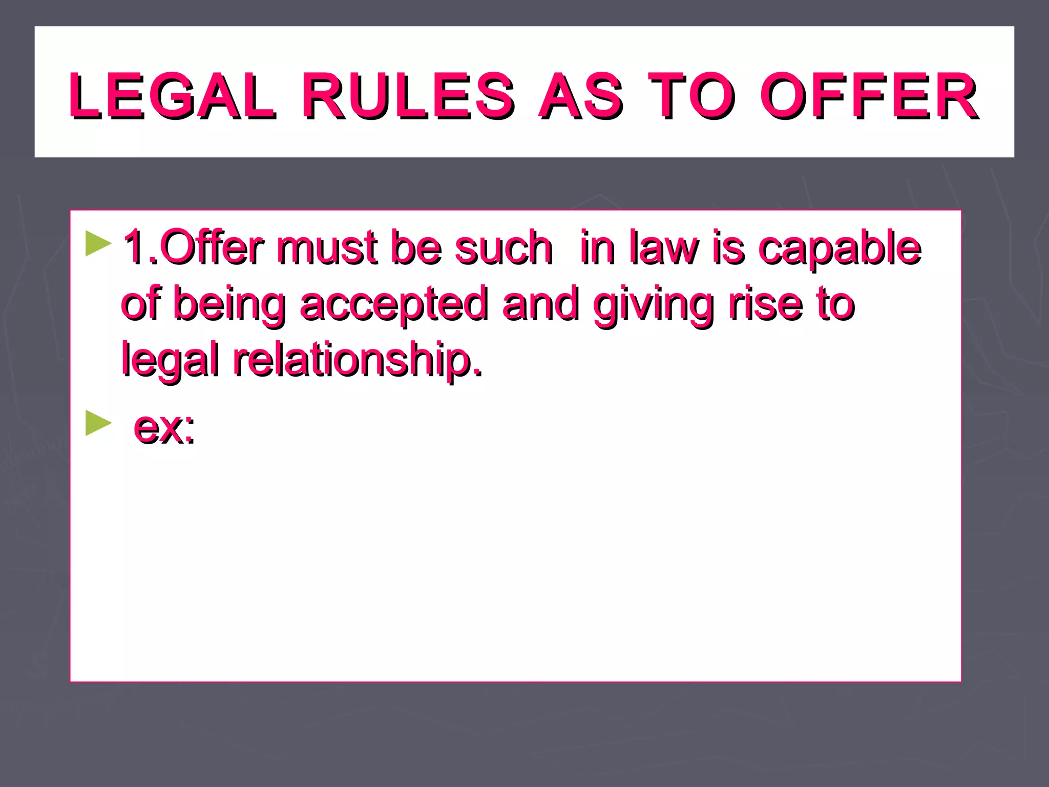 LEGAL RULES AS TO OFFERLEGAL RULES AS TO OFFER
►1.Offer must be such in law is capable1.Offer must be such in law is capable
of being accepted and giving rise toof being accepted and giving rise to
legal relationship.legal relationship.
► ex:ex:
 