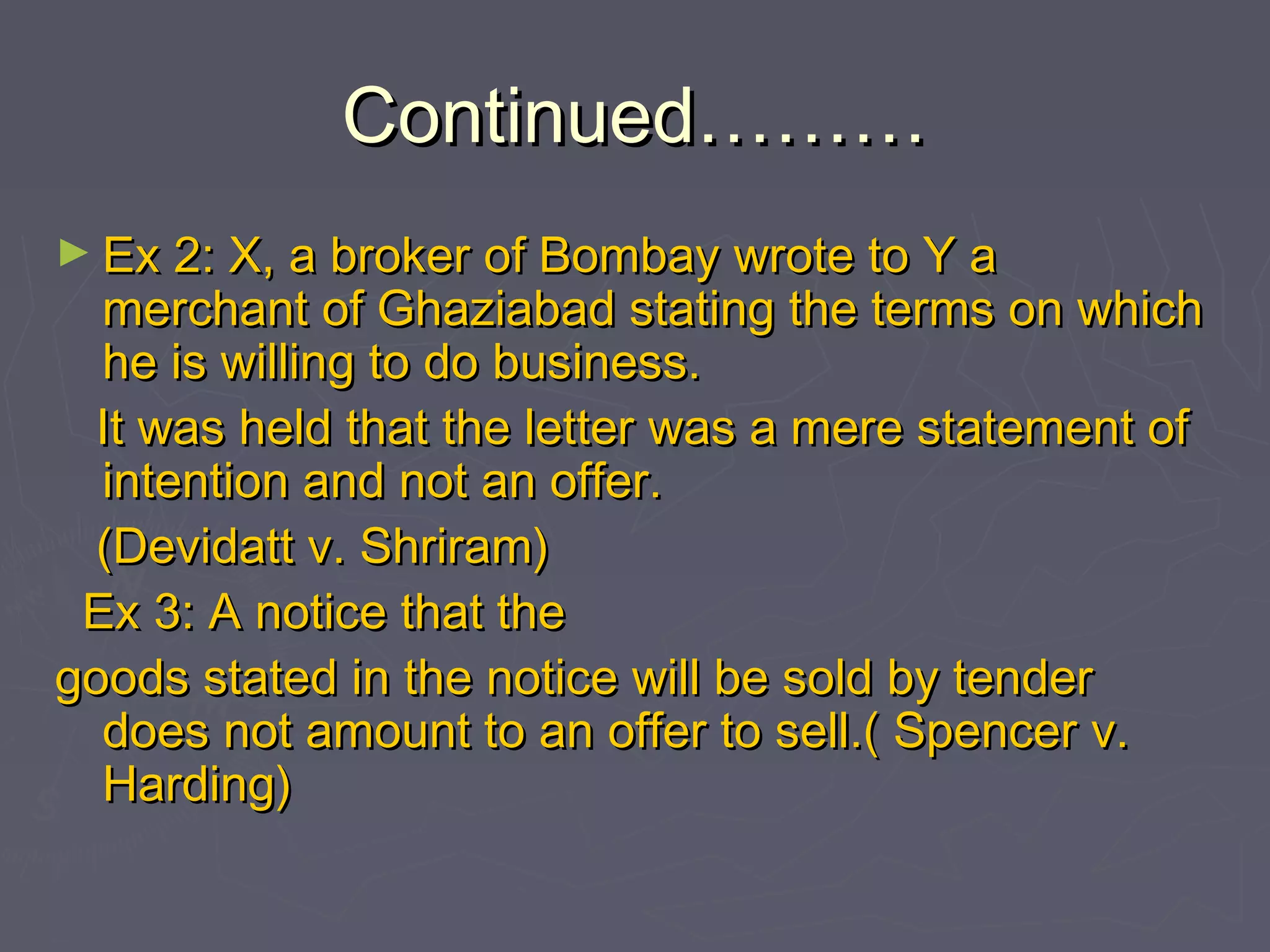 Continued………Continued………
► Ex 2: X, a broker of Bombay wrote to Y aEx 2: X, a broker of Bombay wrote to Y a
merchant of Ghaziabad stating the terms on whichmerchant of Ghaziabad stating the terms on which
he is willing to do business.he is willing to do business.
It was held that the letter was a mere statement ofIt was held that the letter was a mere statement of
intention and not an offer.intention and not an offer.
(Devidatt v. Shriram)(Devidatt v. Shriram)
Ex 3: A notice that theEx 3: A notice that the
goods stated in the notice will be sold by tendergoods stated in the notice will be sold by tender
does not amount to an offer to sell.( Spencer v.does not amount to an offer to sell.( Spencer v.
Harding)Harding)
 