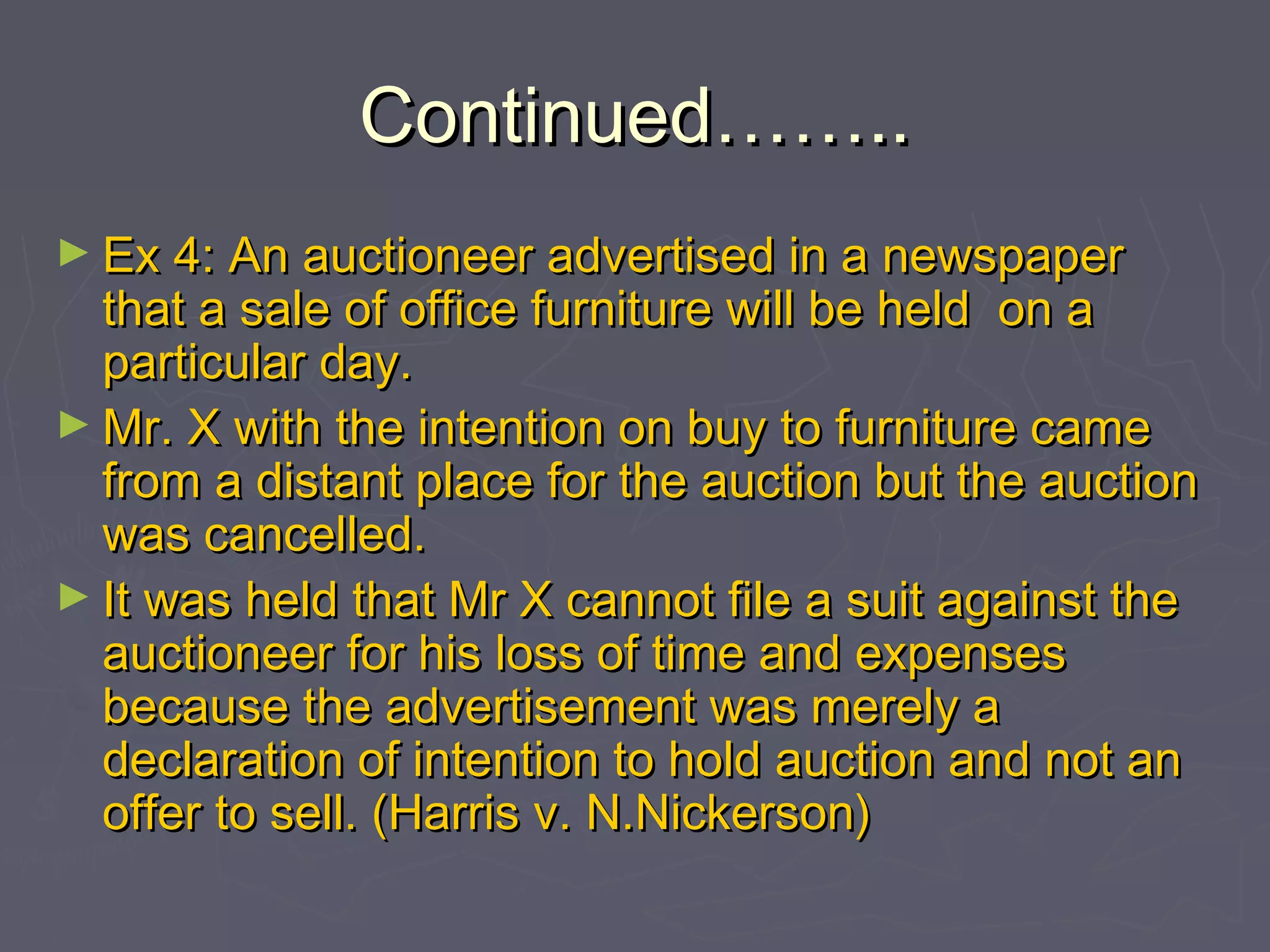 Continued……..Continued……..
► Ex 4: An auctioneer advertised in a newspaperEx 4: An auctioneer advertised in a newspaper
that a sale of office furniture will be held on athat a sale of office furniture will be held on a
particular day.particular day.
► Mr. X with the intention on buy to furniture cameMr. X with the intention on buy to furniture came
from a distant place for the auction but the auctionfrom a distant place for the auction but the auction
was cancelled.was cancelled.
► It was held that Mr X cannot file a suit against theIt was held that Mr X cannot file a suit against the
auctioneer for his loss of time and expensesauctioneer for his loss of time and expenses
because the advertisement was merely abecause the advertisement was merely a
declaration of intention to hold auction and not andeclaration of intention to hold auction and not an
offer to sell. (Harris v. N.Nickerson)offer to sell. (Harris v. N.Nickerson)
 