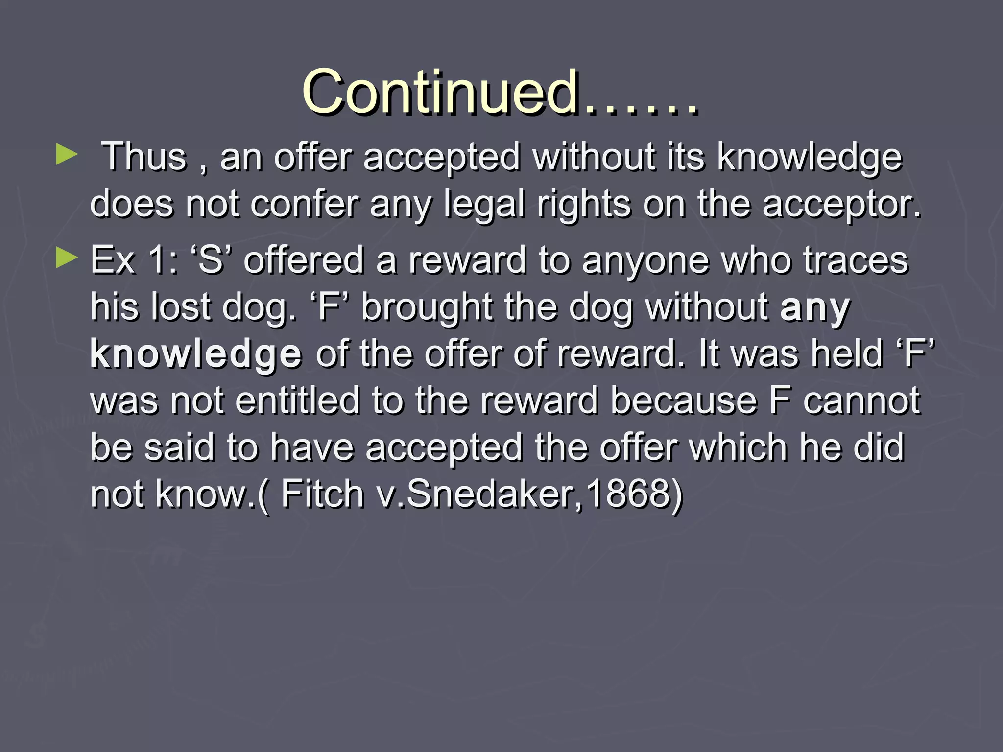 Continued……Continued……
► Thus , an offer accepted without its knowledgeThus , an offer accepted without its knowledge
does not confer any legal rights on the acceptor.does not confer any legal rights on the acceptor.
► Ex 1: ‘S’ offered a reward to anyone who tracesEx 1: ‘S’ offered a reward to anyone who traces
his lost dog. ‘F’ brought the dog withouthis lost dog. ‘F’ brought the dog without anyany
knowledgeknowledge of the offer of reward. It was held ‘F’of the offer of reward. It was held ‘F’
was not entitled to the reward because F cannotwas not entitled to the reward because F cannot
be said to have accepted the offer which he didbe said to have accepted the offer which he did
not know.( Fitch v.Snedaker,1868)not know.( Fitch v.Snedaker,1868)
 