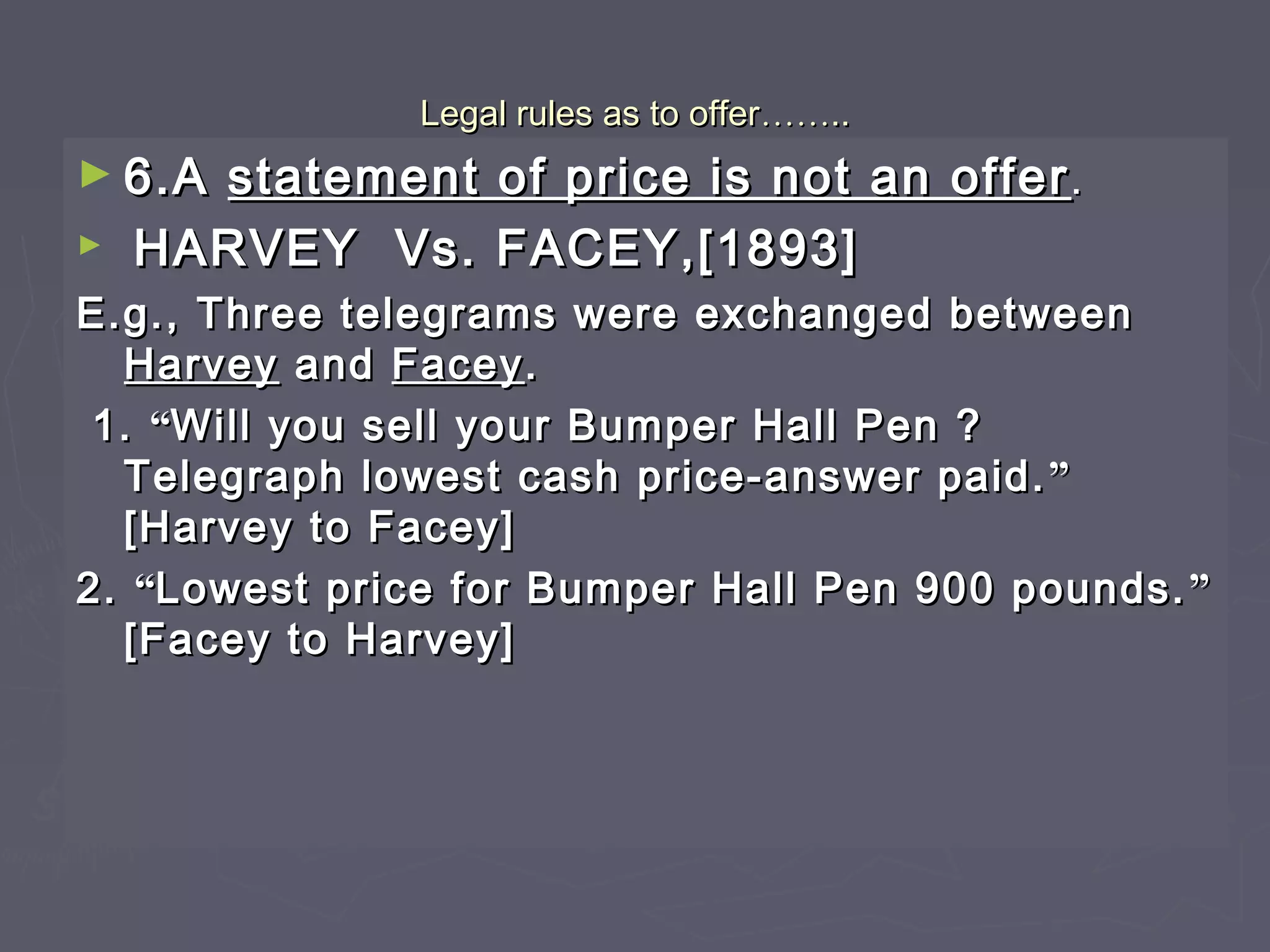 Legal rules as to offerLegal rules as to offer…………....
► 6.A6.A statement of price is not an offerstatement of price is not an offer ..
► HARVEY Vs. FACEY,[1893]HARVEY Vs. FACEY,[1893]
E.g., Three telegrams were exchanged betweenE.g., Three telegrams were exchanged between
HarveyHarvey andand FaceyFacey..
1.1. ““Will you sell your Bumper Hall Pen ?Will you sell your Bumper Hall Pen ?
Telegraph lowest cash price-answer paid.Telegraph lowest cash price-answer paid. ””
[Harvey to Facey][Harvey to Facey]
2.2. ““Lowest price for Bumper Hall Pen 900 pounds.Lowest price for Bumper Hall Pen 900 pounds. ””
[Facey to Harvey][Facey to Harvey]
 