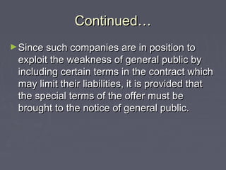 Continued…Continued…
►Since such companies are in position toSince such companies are in position to
exploit the weakness of general public byexploit the weakness of general public by
including certain terms in the contract whichincluding certain terms in the contract which
may limit their liabilities, it is provided thatmay limit their liabilities, it is provided that
the special terms of the offer must bethe special terms of the offer must be
brought to the notice of general public.brought to the notice of general public.
 