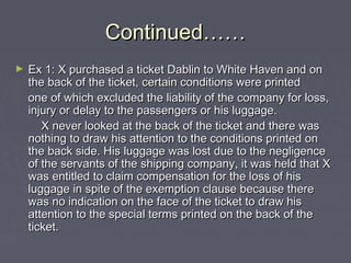 Continued……Continued……
► Ex 1: X purchased a ticket Dablin to White Haven and onEx 1: X purchased a ticket Dablin to White Haven and on
the back of the ticket, certain conditions were printedthe back of the ticket, certain conditions were printed
one of which excluded the liability of the company for loss,one of which excluded the liability of the company for loss,
injury or delay to the passengers or his luggage.injury or delay to the passengers or his luggage.
X never looked at the back of the ticket and there wasX never looked at the back of the ticket and there was
nothing to draw his attention to the conditions printed onnothing to draw his attention to the conditions printed on
the back side. His luggage was lost due to the negligencethe back side. His luggage was lost due to the negligence
of the servants of the shipping company, it was held that Xof the servants of the shipping company, it was held that X
was entitled to claim compensation for the loss of hiswas entitled to claim compensation for the loss of his
luggage in spite of the exemption clause because thereluggage in spite of the exemption clause because there
was no indication on the face of the ticket to draw hiswas no indication on the face of the ticket to draw his
attention to the special terms printed on the back of theattention to the special terms printed on the back of the
ticket.ticket.
 