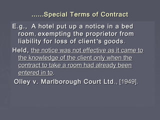 …………Special Terms of ContractSpecial Terms of Contract
E.g.,E.g., A hotel put up a notice in a bedA hotel put up a notice in a bed
roomroom,, exempting the proprietor fromexempting the proprietor from
liability for loss of clientliability for loss of client’’s goodss goods..
Held,Held, the notice was not effective as it came tothe notice was not effective as it came to
the knowledge of the client only when thethe knowledge of the client only when the
contract to take a room had already beencontract to take a room had already been
entered in toentered in to..
Olley v. Marlborough Court LtdOlley v. Marlborough Court Ltd ., [1949].., [1949].
 