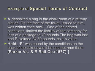 Example ofExample of Special Terms of ContractSpecial Terms of Contract
► AA deposited a bag in the cloak room of a railwaydeposited a bag in the cloak room of a railway
station. On the face of the ticket, issued to him,station. On the face of the ticket, issued to him,
was writtenwas written ““see backsee back””. One of the printed. One of the printed
conditions, limited the liability of the company forconditions, limited the liability of the company for
loss of a package to 10 pounds.The bag was lostloss of a package to 10 pounds.The bag was lost
andand PP claimed 24.50 pounds, as itclaimed 24.50 pounds, as it’’s value.s value.
► Held,Held, ‘‘PP’’ was bound by the conditions on thewas bound by the conditions on the
back of the ticket even if he had not read themback of the ticket even if he had not read them
[Parker Vs. S E Rail Co.(1877) ][Parker Vs. S E Rail Co.(1877) ]
 