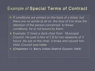 Example ofExample of Special Terms of ContractSpecial Terms of Contract
► If conditions are printed on the back of a ticket, butIf conditions are printed on the back of a ticket, but
there are no words at all on the face of it to draw thethere are no words at all on the face of it to draw the
attention of the person concerned to thoseattention of the person concerned to those
conditions, he is not bound by them;conditions, he is not bound by them;
► Example: C hired a deck chair from MunicipalExample: C hired a deck chair from Municipal
Council. He paid a hire of 2 $ for two sessions of 3Council. He paid a hire of 2 $ for two sessions of 3
hours .He sat on the chair, it broke and injured him.hours .He sat on the chair, it broke and injured him.
Held ,Council was liableHeld ,Council was liable
► [Chapleton[Chapleton Vs.Vs. Barry Urban District Council,1940Barry Urban District Council,1940 ].].
 