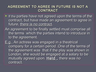 AGREEMENT TO AGREE IN FUTURE IS NOT AAGREEMENT TO AGREE IN FUTURE IS NOT A
CONTRACTCONTRACT
► If theIf the parties have not agreed upon the terms of theparties have not agreed upon the terms of the
contract, but have made an agreement to agree incontract, but have made an agreement to agree in
future,future, there is no contractthere is no contract..
An agreement to be finally settled must comprise allAn agreement to be finally settled must comprise all
the terms which the parties intend to introduce inthe terms which the parties intend to introduce in
to the agreement.to the agreement.
E.gE.g., An actress was engaged in a theatrical., An actress was engaged in a theatrical
company for a certain period .One of the terms ofcompany for a certain period .One of the terms of
the agreement was that if the play was shown inthe agreement was that if the play was shown in
London, she would be engaged at a salary to beLondon, she would be engaged at a salary to be
mutually agreed upon.mutually agreed upon. HeldHeld ,, there was nothere was no
contract.contract.
 