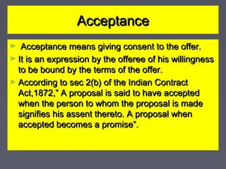 AcceptanceAcceptance
► Acceptance means giving consent to the offer.Acceptance means giving consent to the offer.
► It is an expression by the offeree of his willingnessIt is an expression by the offeree of his willingness
to be bound by the terms of the offer.to be bound by the terms of the offer.
► According to sec 2(b) of the Indian ContractAccording to sec 2(b) of the Indian Contract
Act,1872,” A proposal is said to have acceptedAct,1872,” A proposal is said to have accepted
when the person to whom the proposal is madewhen the person to whom the proposal is made
signifies his assent thereto. A proposal whensignifies his assent thereto. A proposal when
accepted becomes a promise”.accepted becomes a promise”.
 
