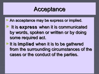 AcceptanceAcceptance
► An acceptance may be express or implied.An acceptance may be express or implied.
► It isIt is expressexpress when it is communicatedwhen it is communicated
by words, spoken or written or by doingby words, spoken or written or by doing
some required act.some required act.
►It isIt is impliedimplied when it is to be gatheredwhen it is to be gathered
from the surrounding circumstances of thefrom the surrounding circumstances of the
cases or the conduct of the parties.cases or the conduct of the parties.
 