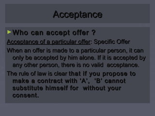 AcceptanceAcceptance
►Who can accept offer ?Who can accept offer ?
Acceptance of a particular offerAcceptance of a particular offer: Specific Offer: Specific Offer
When an offer is made to a particular person, it canWhen an offer is made to a particular person, it can
only be accepted by him alone. If it is accepted byonly be accepted by him alone. If it is accepted by
any other person, there is no valid acceptance.any other person, there is no valid acceptance.
The rule of law is clearThe rule of law is clear that if you propose tothat if you propose to
make a contract with ‘A’, ‘B’ cannotmake a contract with ‘A’, ‘B’ cannot
substitute himself for without yoursubstitute himself for without your
consent.consent.
 