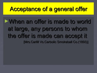 Acceptance of a general offerAcceptance of a general offer
►When an offer is made to worldWhen an offer is made to world
at large, any persons to whomat large, any persons to whom
the offer is made can accept itthe offer is made can accept it
[Mrs.Carlill Vs.Carbolic Smokeball Co.(1893)][Mrs.Carlill Vs.Carbolic Smokeball Co.(1893)]
 