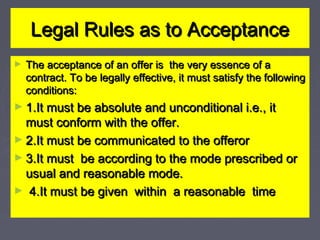 Legal Rules as to AcceptanceLegal Rules as to Acceptance
► The acceptance of an offer is the very essence of aThe acceptance of an offer is the very essence of a
contract. To be legally effective, it must satisfy the followingcontract. To be legally effective, it must satisfy the following
conditions:conditions:
► 1.It must be absolute and unconditional i.e., it1.It must be absolute and unconditional i.e., it
must conform with the offer.must conform with the offer.
► 2.It must be communicated to the offeror2.It must be communicated to the offeror
► 3.It must be according to the mode prescribed or3.It must be according to the mode prescribed or
usual and reasonable mode.usual and reasonable mode.
► 4.It must be given within a reasonable time4.It must be given within a reasonable time
 