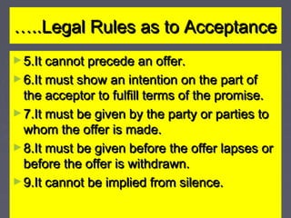 ……..Legal Rules as to Acceptance..Legal Rules as to Acceptance
►5.It cannot precede an offer.5.It cannot precede an offer.
►6.It must show an intention on the part of6.It must show an intention on the part of
the acceptor to fulfill terms of the promise.the acceptor to fulfill terms of the promise.
►7.It must be given by the party or parties to7.It must be given by the party or parties to
whom the offer is made.whom the offer is made.
►8.It must be given before the offer lapses or8.It must be given before the offer lapses or
before the offer is withdrawn.before the offer is withdrawn.
►9.It cannot be implied from silence.9.It cannot be implied from silence.
 