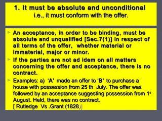 1. It must be absolute and unconditional1. It must be absolute and unconditional
i.e., it must conform with the offer.i.e., it must conform with the offer.
► An acceptance, in order to be binding, must beAn acceptance, in order to be binding, must be
absolute and unqualified [Sec.7(1)] in respect ofabsolute and unqualified [Sec.7(1)] in respect of
all terms of the offer, whether material orall terms of the offer, whether material or
immaterial, major or minor.immaterial, major or minor.
► If the parties are not ad idem on all mattersIf the parties are not ad idem on all matters
concerning the offer and acceptance, there is noconcerning the offer and acceptance, there is no
contract.contract.
► Examples: a) ‘Examples: a) ‘A’A’ made an offer to ‘made an offer to ‘B’B’ to purchase ato purchase a
house with possession from 25 th July. The offer washouse with possession from 25 th July. The offer was
followed by an acceptance suggesting possession from 1followed by an acceptance suggesting possession from 1stst
August. Held, there was no contract.August. Held, there was no contract.
[ Rutledge Vs .Grant (1828[ Rutledge Vs .Grant (1828)])]
 