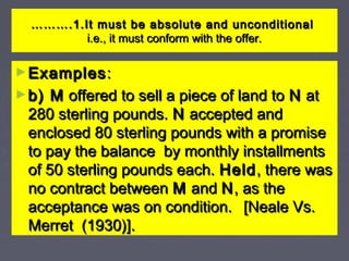 ……………….1.It must be absolute and unconditional.1.It must be absolute and unconditional
i.e., it must conform with the offer.i.e., it must conform with the offer.
►ExamplesExamples::
►b) Mb) M offered to sell a piece of land tooffered to sell a piece of land to NN atat
280 sterling pounds.280 sterling pounds. NN accepted andaccepted and
enclosed 80 sterling pounds with a promiseenclosed 80 sterling pounds with a promise
to pay the balance by monthly installmentsto pay the balance by monthly installments
of 50 sterling pounds each.of 50 sterling pounds each. HeldHeld, there was, there was
no contract betweenno contract between MM andand NN, as the, as the
acceptance was on condition.acceptance was on condition. [Neale Vs.[Neale Vs.
Merret (1930)].Merret (1930)].
 