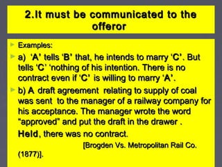 2.It must be communicated to the2.It must be communicated to the
offerorofferor
► Examples:Examples:
► a) ‘a) ‘A’A’ tells ‘tells ‘B’B’ that, he intends to marry ‘that, he intends to marry ‘C’C’. But. But
tells ‘tells ‘CC’ ‘nothing of his intention. There is no’ ‘nothing of his intention. There is no
contract even if ‘contract even if ‘C’C’ is willing to marry ‘is willing to marry ‘A’A’..
► b)b) AA draft agreement relating to supply of coaldraft agreement relating to supply of coal
was sent to the manager of a railway company forwas sent to the manager of a railway company for
his acceptance. The manager wrote the wordhis acceptance. The manager wrote the word
“approved” and put the draft in the drawer .“approved” and put the draft in the drawer .
HeldHeld, there was no contract, there was no contract..
[Brogden Vs. Metropolitan Rail Co.[Brogden Vs. Metropolitan Rail Co.
(1877)].(1877)].
 