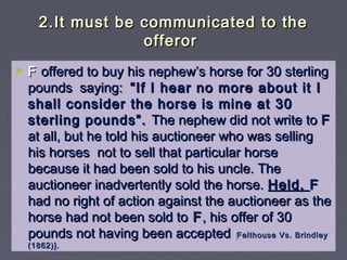 2.It must be communicated to the2.It must be communicated to the
offerorofferor
► FF offered to buy his nephew’s horse for 30 sterlingoffered to buy his nephew’s horse for 30 sterling
pounds saying:pounds saying: “If I hear no more about it I“If I hear no more about it I
shall consider the horse is mine at 30shall consider the horse is mine at 30
sterling pounds”.sterling pounds”. The nephew did not write toThe nephew did not write to FF
at all, but he told his auctioneer who was sellingat all, but he told his auctioneer who was selling
his horses not to sell that particular horsehis horses not to sell that particular horse
because it had been sold to his uncle. Thebecause it had been sold to his uncle. The
auctioneer inadvertently sold the horse.auctioneer inadvertently sold the horse. Held,Held, FF
had no right of action against the auctioneer as thehad no right of action against the auctioneer as the
horse had not been sold tohorse had not been sold to FF, his offer of 30, his offer of 30
pounds not having been acceptedpounds not having been accepted [[Felthouse Vs. BrindleyFelthouse Vs. Brindley
(1862)].(1862)].
 