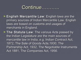 Continue………..Continue………..
► English MercantileEnglish Mercantile LawLaw: English laws are the: English laws are the
primary sources of Indian Mercantile Law. Englishprimary sources of Indian Mercantile Law. English
laws are based on customs and usages oflaws are based on customs and usages of
merchants in England.merchants in England.
► The StatuteThe Statute LawLaw: The various Acts passed by: The various Acts passed by
the Indian Legislature are the main sources ofthe Indian Legislature are the main sources of
mercantile law in India, e.g. Indian Contract Act,mercantile law in India, e.g. Indian Contract Act,
1872, The Sale of Goods Acts,1930, The1872, The Sale of Goods Acts,1930, The
Partnership Act, 1932, The Negotiable InstrumentsPartnership Act, 1932, The Negotiable Instruments
Act 1881, The Companies Act, 1956.Act 1881, The Companies Act, 1956.
 