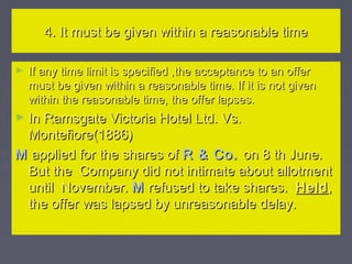 4. It must be given within a reasonable time4. It must be given within a reasonable time
► If any time limit is specified ,the acceptance to an offerIf any time limit is specified ,the acceptance to an offer
must be given within a reasonable time. If it is not givenmust be given within a reasonable time. If it is not given
within the reasonable time, the offer lapses.within the reasonable time, the offer lapses.
► In Ramsgate Victoria Hotel Ltd. Vs.In Ramsgate Victoria Hotel Ltd. Vs.
Montefiore(1886)Montefiore(1886)
MM applied for the shares ofapplied for the shares of R & Co.R & Co. on 8 th June.on 8 th June.
But the Company did not intimate about allotmentBut the Company did not intimate about allotment
until November.until November. MM refused to take shares.refused to take shares. HeldHeld,,
the offer was lapsed by unreasonable delay.the offer was lapsed by unreasonable delay.
 