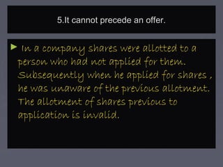 5.It cannot precede an offer.5.It cannot precede an offer.
► In a company shares were allotted to aIn a company shares were allotted to a
person who had not applied for them.person who had not applied for them.
Subsequently when he applied for shares ,Subsequently when he applied for shares ,
he was unaware of the previous allotment.he was unaware of the previous allotment.
The allotment of shares previous toThe allotment of shares previous to
application is invalid.application is invalid.
 