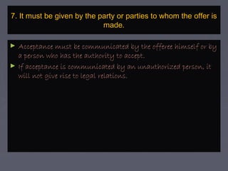 7. It must be given by the party or parties to whom the offer is7. It must be given by the party or parties to whom the offer is
made.made.
► Acceptance must be communicated by the offeree himself or byAcceptance must be communicated by the offeree himself or by
a person who has the authority to accept.a person who has the authority to accept.
► If acceptance is communicated by an unauthorized person, itIf acceptance is communicated by an unauthorized person, it
will not give rise to legal relations.will not give rise to legal relations.
 