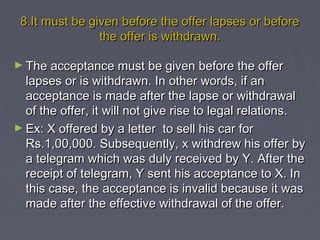 8.It must be given before the offer lapses or before8.It must be given before the offer lapses or before
the offer is withdrawn.the offer is withdrawn.
► The acceptance must be given before the offerThe acceptance must be given before the offer
lapses or is withdrawn. In other words, if anlapses or is withdrawn. In other words, if an
acceptance is made after the lapse or withdrawalacceptance is made after the lapse or withdrawal
of the offer, it will not give rise to legal relations.of the offer, it will not give rise to legal relations.
► Ex: X offered by a letter to sell his car forEx: X offered by a letter to sell his car for
Rs.1,00,000. Subsequently, x withdrew his offer byRs.1,00,000. Subsequently, x withdrew his offer by
a telegram which was duly received by Y. After thea telegram which was duly received by Y. After the
receipt of telegram, Y sent his acceptance to X. Inreceipt of telegram, Y sent his acceptance to X. In
this case, the acceptance is invalid because it wasthis case, the acceptance is invalid because it was
made after the effective withdrawal of the offer.made after the effective withdrawal of the offer.
 