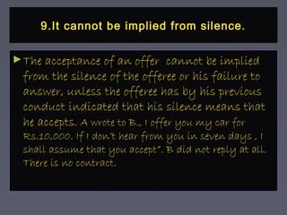 9.It cannot be implied from silence.9.It cannot be implied from silence.
►The acceptance of an offer cannot be impliedThe acceptance of an offer cannot be implied
from the silence of the offeree or his failure tofrom the silence of the offeree or his failure to
answer, unless the offeree has by his previousanswer, unless the offeree has by his previous
conduct indicated that his silence means thatconduct indicated that his silence means that
he acceptshe accepts. A wrote to B., I offer you my car for. A wrote to B., I offer you my car for
Rs.10,000. If I don’t hear from you in seven days , IRs.10,000. If I don’t hear from you in seven days , I
shall assume that you accept”. B did not reply at all.shall assume that you accept”. B did not reply at all.
There is no contract.There is no contract.
 
