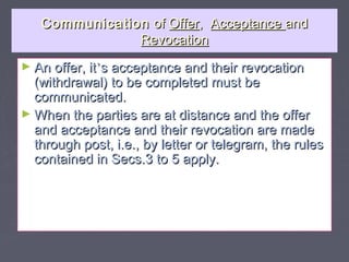 CommunicationCommunication ofof OfferOffer,, AcceptanceAcceptance andand
RevocationRevocation
► An offer, itAn offer, it’’s acceptance and their revocations acceptance and their revocation
(withdrawal) to be completed must be(withdrawal) to be completed must be
communicated.communicated.
► When the parties are at distance and the offerWhen the parties are at distance and the offer
and acceptance and their revocation are madeand acceptance and their revocation are made
through post, i.e., by letter or telegram, the rulesthrough post, i.e., by letter or telegram, the rules
contained in Secs.3 to 5 apply.contained in Secs.3 to 5 apply.
 
