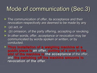 Mode of communication (Sec.3)Mode of communication (Sec.3)
► The communication of offer, its acceptance and theirThe communication of offer, its acceptance and their
revocation respectively are deemed to be made by anyrevocation respectively are deemed to be made by any
► (a) act, or(a) act, or
► (b) omission, of the party offering, accepting or revoking.(b) omission, of the party offering, accepting or revoking.
► In other words, offer, acceptance or revocation may beIn other words, offer, acceptance or revocation may be
communicated by words spoken or written, or bycommunicated by words spoken or written, or by
conducted.conducted.
► Thus installation of a weighing machine at aThus installation of a weighing machine at a
public place ispublic place is an offeran offer,, putting of a coin in theputting of a coin in the
slot of the machine isslot of the machine is the acceptancethe acceptance of the offer,of the offer,
andand the switching off the machine amounts tothe switching off the machine amounts to
revocation of the offer.revocation of the offer.
 