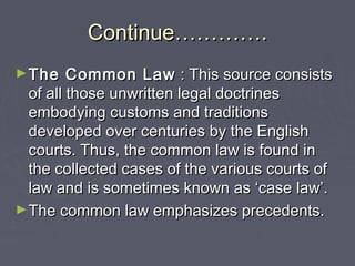 Continue………….Continue………….
►The Common LawThe Common Law : This source consists: This source consists
of all those unwritten legal doctrinesof all those unwritten legal doctrines
embodying customs and traditionsembodying customs and traditions
developed over centuries by the Englishdeveloped over centuries by the English
courts. Thus, the common law is found incourts. Thus, the common law is found in
the collected cases of the various courts ofthe collected cases of the various courts of
law and is sometimes known as ‘case law’.law and is sometimes known as ‘case law’.
►The common law emphasizes precedents.The common law emphasizes precedents.
 