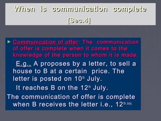 When is communication completeWhen is communication complete
[Sec.4][Sec.4]
► Communication of offerCommunication of offer : The communication: The communication
of offer is complete when it comes to theof offer is complete when it comes to the
knowledge of the person to whom it is made.knowledge of the person to whom it is made.
E.g.,E.g., A proposes by a letter, to sell aA proposes by a letter, to sell a
house to B at a certain price. Thehouse to B at a certain price. The
letter is posted on 10letter is posted on 10thth
July.July.
It reaches B on the 12It reaches B on the 12thth
July.July.
The communication of offer is completeThe communication of offer is complete
when B receives the letter i.e., 12when B receives the letter i.e., 12th July.th July.
 