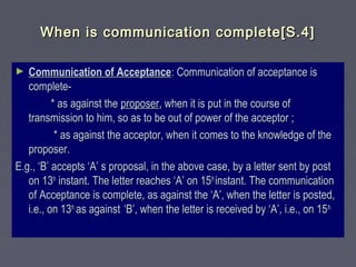 When is communication complete[S.4]When is communication complete[S.4]
► Communication of AcceptanceCommunication of Acceptance: Communication of acceptance is: Communication of acceptance is
complete-complete-
* as against the* as against the proposerproposer, when it is put in the course of, when it is put in the course of
transmission to him, so as to be out of power of the acceptor ;transmission to him, so as to be out of power of the acceptor ;
* as against the acceptor, when it comes to the knowledge of the* as against the acceptor, when it comes to the knowledge of the
proposer.proposer.
E.g., ‘B’ accepts ‘A’ s proposal, in the above case, by a letter sent by postE.g., ‘B’ accepts ‘A’ s proposal, in the above case, by a letter sent by post
on 13on 13thth
instant. The letter reaches ‘A’ on 15instant. The letter reaches ‘A’ on 15thth
instant. The communicationinstant. The communication
of Acceptance is complete, as against the ‘A’, when the letter is posted,of Acceptance is complete, as against the ‘A’, when the letter is posted,
i.e., on 13i.e., on 13th,th,
as againstas against ‘B’, when the letter is received by ‘A’, i.e., on 15‘B’, when the letter is received by ‘A’, i.e., on 15th.th.
 