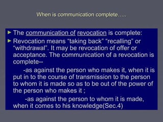 When is communication completeWhen is communication complete……....
► TheThe communication ofcommunication of revocationrevocation is complete:is complete:
► Revocation means “taking back” “recalling” orRevocation means “taking back” “recalling” or
“withdrawal”. It may be revocation of offer or“withdrawal”. It may be revocation of offer or
acceptance. The communication of a revocation isacceptance. The communication of a revocation is
complete--complete--
-as against the person who makes it, when it is-as against the person who makes it, when it is
put in to the course of transmission to the personput in to the course of transmission to the person
to whom it is made so as to be out of the power ofto whom it is made so as to be out of the power of
the person who makes it ;the person who makes it ;
-as against the person to whom it is made,-as against the person to whom it is made,
when it comes to his knowledge(Sec.4)when it comes to his knowledge(Sec.4)
 