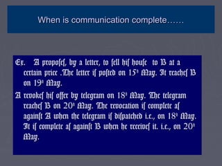 When is communication completeWhen is communication complete…………
Ex. A proposes, by a letter, to sell his house to B at aEx. A proposes, by a letter, to sell his house to B at a
certain price .The letter is posted on 15certain price .The letter is posted on 15thth
May. It reaches BMay. It reaches B
on 19on 19thth
May.May.
A revokes his offer by telegram on 18A revokes his offer by telegram on 18thth
May. The telegramMay. The telegram
reaches B on 20reaches B on 20thth
May. The revocation is complete asMay. The revocation is complete as
against A when the telegram is dispatched i.e., on 18against A when the telegram is dispatched i.e., on 18thth
May.May.
It is complete as against B when he receives it. i.e., on 20It is complete as against B when he receives it. i.e., on 20thth
May.May.
 