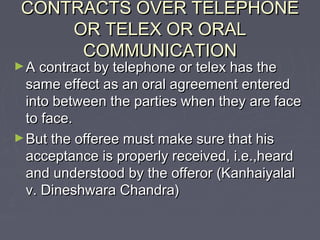 CONTRACTS OVER TELEPHONECONTRACTS OVER TELEPHONE
OR TELEX OR ORALOR TELEX OR ORAL
COMMUNICATIONCOMMUNICATION
►A contract by telephone or telex has theA contract by telephone or telex has the
same effect as an oral agreement enteredsame effect as an oral agreement entered
into between the parties when they are faceinto between the parties when they are face
to face.to face.
►But the offeree must make sure that hisBut the offeree must make sure that his
acceptance is properly received, i.e.,heardacceptance is properly received, i.e.,heard
and understood by the offeror (Kanhaiyalaland understood by the offeror (Kanhaiyalal
v. Dineshwara Chandra)v. Dineshwara Chandra)
 