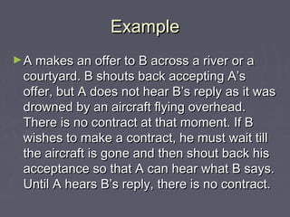 ExampleExample
►A makes an offer to B across a river or aA makes an offer to B across a river or a
courtyard. B shouts back accepting A’scourtyard. B shouts back accepting A’s
offer, but A does not hear B’s reply as it wasoffer, but A does not hear B’s reply as it was
drowned by an aircraft flying overhead.drowned by an aircraft flying overhead.
There is no contract at that moment. If BThere is no contract at that moment. If B
wishes to make a contract, he must wait tillwishes to make a contract, he must wait till
the aircraft is gone and then shout back histhe aircraft is gone and then shout back his
acceptance so that A can hear what B says.acceptance so that A can hear what B says.
Until A hears B’s reply, there is no contract.Until A hears B’s reply, there is no contract.
 