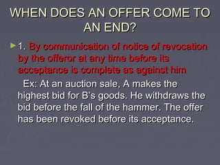 WHEN DOES AN OFFER COME TOWHEN DOES AN OFFER COME TO
AN END?AN END?
►1.1. By communication of notice of revocationBy communication of notice of revocation
by the offeror at any time before itsby the offeror at any time before its
acceptance is complete as against himacceptance is complete as against him
Ex: At an auction sale, A makes theEx: At an auction sale, A makes the
highest bid for B’s goods. He withdraws thehighest bid for B’s goods. He withdraws the
bid before the fall of the hammer. The offerbid before the fall of the hammer. The offer
has been revoked before its acceptance.has been revoked before its acceptance.
 