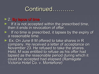 Continued………..Continued………..
► 2.2. By lapse of timeBy lapse of time::
► If it is not accepted within the prescribed time,If it is not accepted within the prescribed time,
then it ends in revocation of offer.then it ends in revocation of offer.
► If no time is prescribed, it lapses by the expiry ofIf no time is prescribed, it lapses by the expiry of
a reasonable time.a reasonable time.
► Ex: On June 8 M offered to take shares in REx: On June 8 M offered to take shares in R
company. He received a letter of acceptance oncompany. He received a letter of acceptance on
November 23. He refused to take the shares.November 23. He refused to take the shares.
Held, M was entitled to refuse as his offer hadHeld, M was entitled to refuse as his offer had
lapsed as the reasonable period during which itlapsed as the reasonable period during which it
could be accepted had elapsed (Ramsgatecould be accepted had elapsed (Ramsgate
Victoria Hotel Co. v. Montefiore)Victoria Hotel Co. v. Montefiore)
 