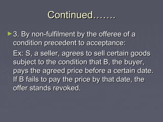 Continued…….Continued…….
►3. By non-fulfilment by the offeree of a3. By non-fulfilment by the offeree of a
condition precedent to acceptance:condition precedent to acceptance:
Ex: S, a seller, agrees to sell certain goodsEx: S, a seller, agrees to sell certain goods
subject to the condition that B, the buyer,subject to the condition that B, the buyer,
pays the agreed price before a certain date.pays the agreed price before a certain date.
If B fails to pay the price by that date, theIf B fails to pay the price by that date, the
offer stands revoked.offer stands revoked.
 