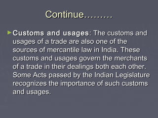 Continue………Continue………
►Customs and usagesCustoms and usages : The customs and: The customs and
usages of a trade are also one of theusages of a trade are also one of the
sources of mercantile law in India. Thesesources of mercantile law in India. These
customs and usages govern the merchantscustoms and usages govern the merchants
of a trade in their dealings both each other.of a trade in their dealings both each other.
Some Acts passed by the Indian LegislatureSome Acts passed by the Indian Legislature
recognizes the importance of such customsrecognizes the importance of such customs
and usages.and usages.
 