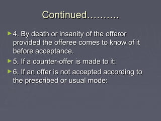 Continued……….Continued……….
►4. By death or insanity of the offeror4. By death or insanity of the offeror
provided the offeree comes to know of itprovided the offeree comes to know of it
before acceptance.before acceptance.
►5. If a counter-offer is made to it:5. If a counter-offer is made to it:
►6. If an offer is not accepted according to6. If an offer is not accepted according to
the prescribed or usual mode:the prescribed or usual mode:
 