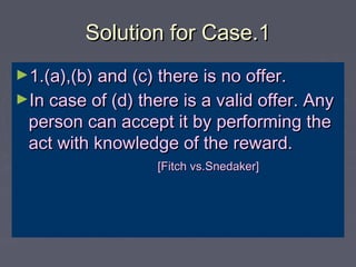 Solution for Case.1Solution for Case.1
►1.(a),(b) and (c) there is no offer.1.(a),(b) and (c) there is no offer.
►In case of (d) there is a valid offer. AnyIn case of (d) there is a valid offer. Any
person can accept it by performing theperson can accept it by performing the
act with knowledge of the reward.act with knowledge of the reward.
[Fitch vs.Snedaker][Fitch vs.Snedaker]
 