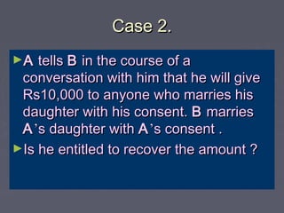 Case 2.Case 2.
►AA tellstells BB in the course of ain the course of a
conversation with him that he will giveconversation with him that he will give
Rs10,000 to anyone who marries hisRs10,000 to anyone who marries his
daughter with his consent.daughter with his consent. BB marriesmarries
AA’’s daughter withs daughter with AA’’s consent .s consent .
►Is he entitled to recover the amount ?Is he entitled to recover the amount ?
 
